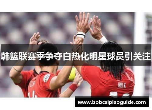 韩篮联赛季争夺白热化明星球员引关注