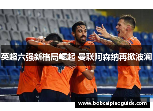 英超六强新格局崛起 曼联阿森纳再掀波澜